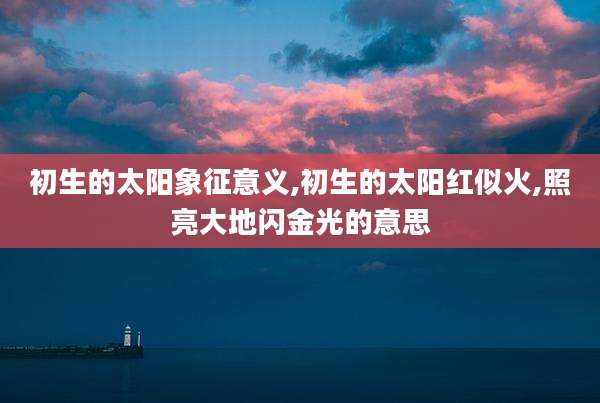 初生的太阳象征意义,初生的太阳红似火,照亮大地闪金光的意思