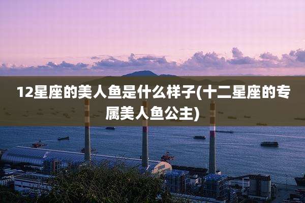 12星座的美人鱼是什么样子(十二星座的专属美人鱼公主)