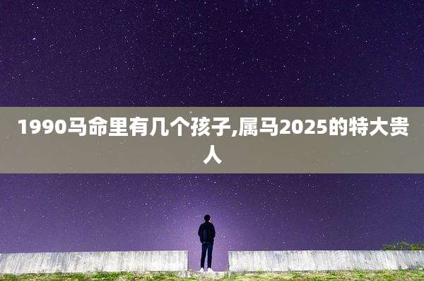 1990马命里有几个孩子,属马2025的特大贵人