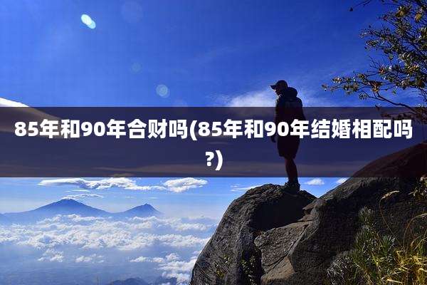 85年和90年合财吗(85年和90年结婚相配吗?)