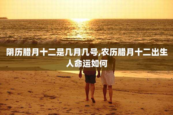 阴历腊月十二是几月几号,农历腊月十二出生人命运如何
