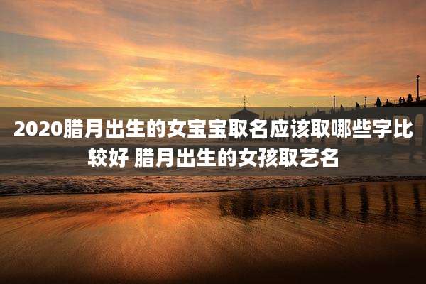 2020腊月出生的女宝宝取名应该取哪些字比较好 腊月出生的女孩取艺名
