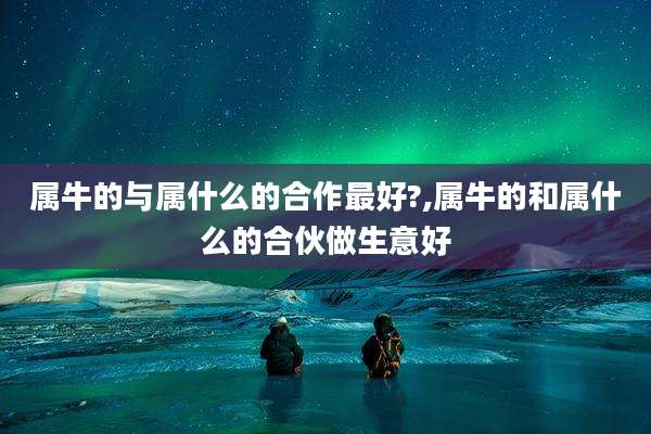 属牛的与属什么的合作最好?,属牛的和属什么的合伙做生意好