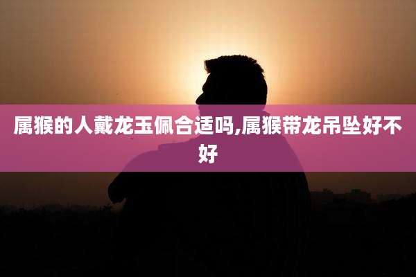 属猴的人戴龙玉佩合适吗,属猴带龙吊坠好不好