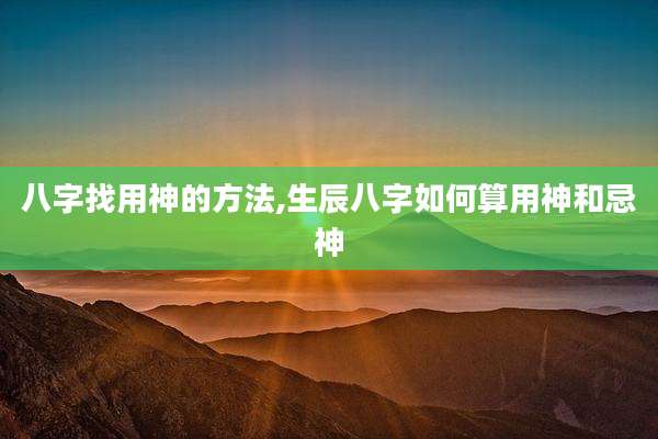 八字找用神的方法,生辰八字如何算用神和忌神
