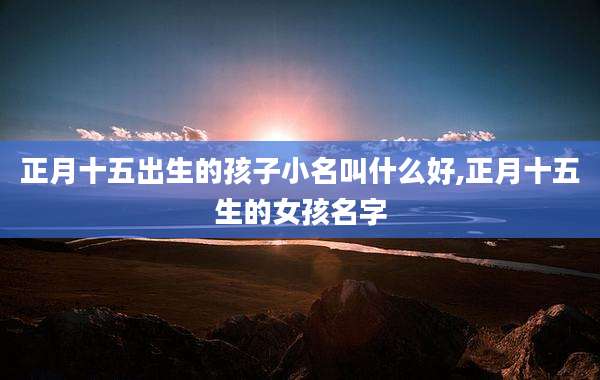 正月十五出生的孩子小名叫什么好,正月十五生的女孩名字