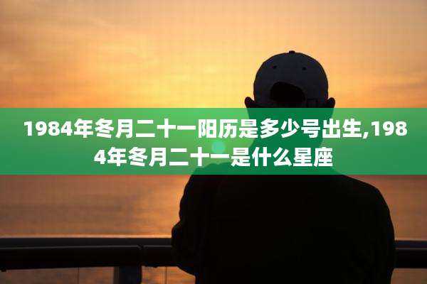 1984年冬月二十一阳历是多少号出生,1984年冬月二十一是什么星座