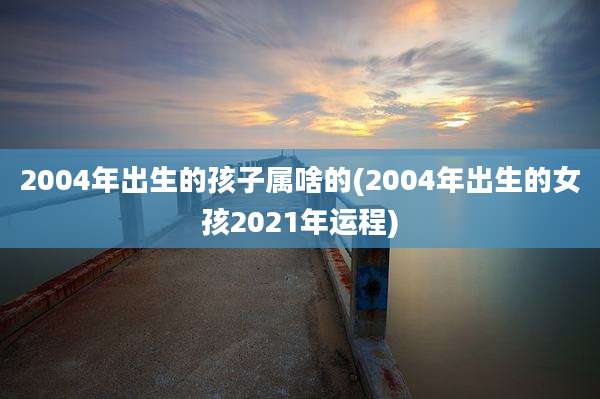 2004年出生的孩子属啥的(2004年出生的女孩2021年运程)