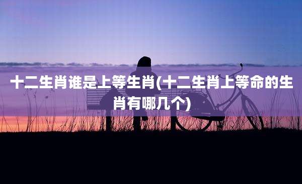 十二生肖谁是上等生肖(十二生肖上等命的生肖有哪几个)