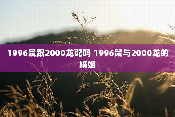 1996鼠跟2000龙配吗 1996鼠与2000龙的婚姻