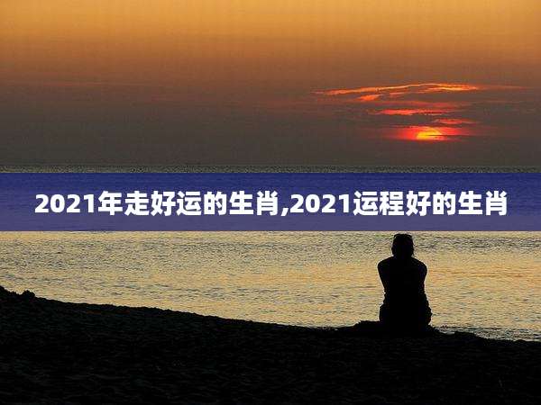 2021年走好运的生肖,2021运程好的生肖