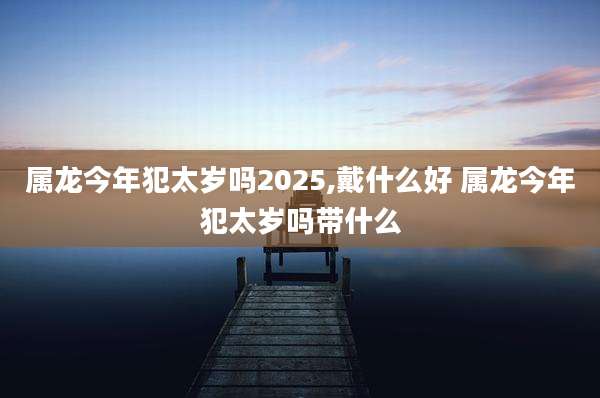 属龙今年犯太岁吗2025,戴什么好 属龙今年犯太岁吗带什么