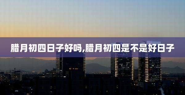 腊月初四日子好吗,腊月初四是不是好日子