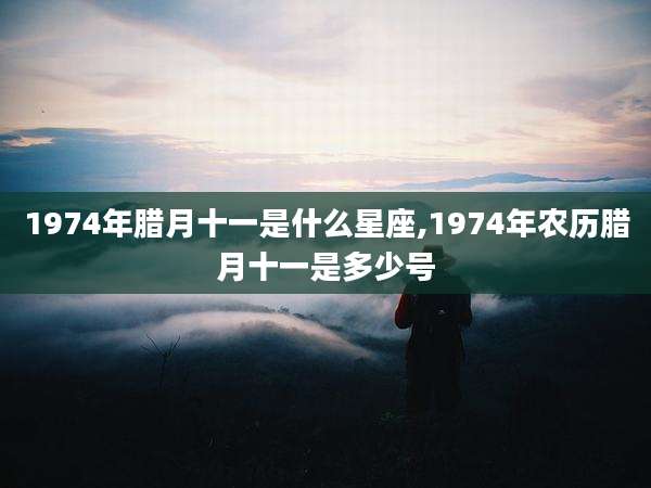 1974年腊月十一是什么星座,1974年农历腊月十一是多少号