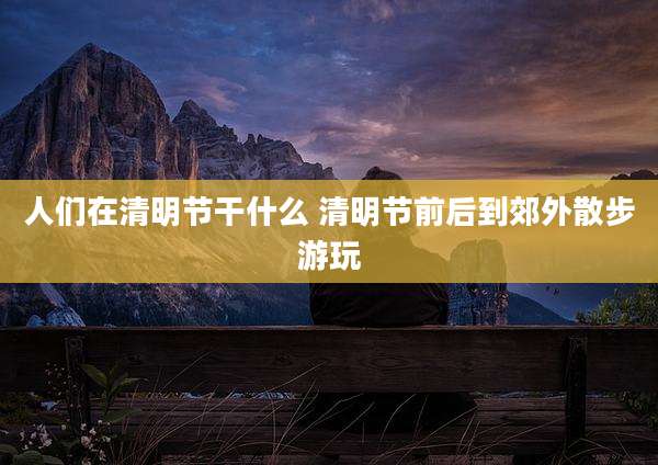 人们在清明节干什么 清明节前后到郊外散步游玩