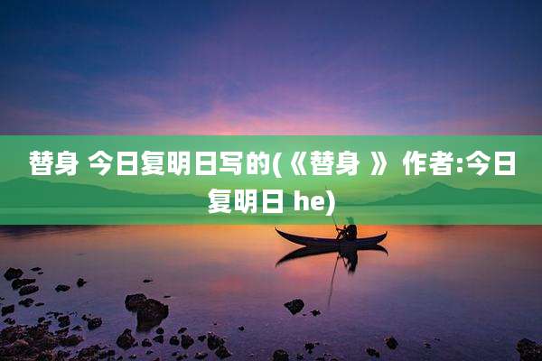 替身 今日复明日写的(《替身 》 作者:今日复明日 he)
