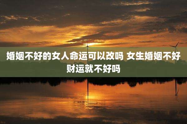 婚姻不好的女人命运可以改吗 女生婚姻不好财运就不好吗