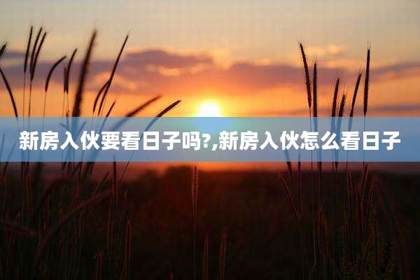 新房入伙要看日子吗?,新房入伙怎么看日子
