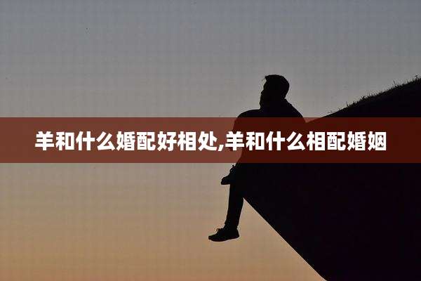 羊和什么婚配好相处,羊和什么相配婚姻