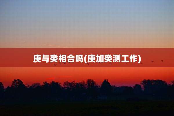 庚与癸相合吗(庚加癸测工作)