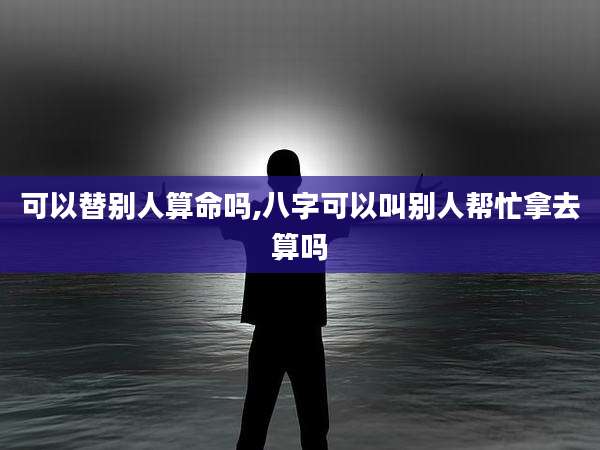 可以替别人算命吗,八字可以叫别人帮忙拿去算吗