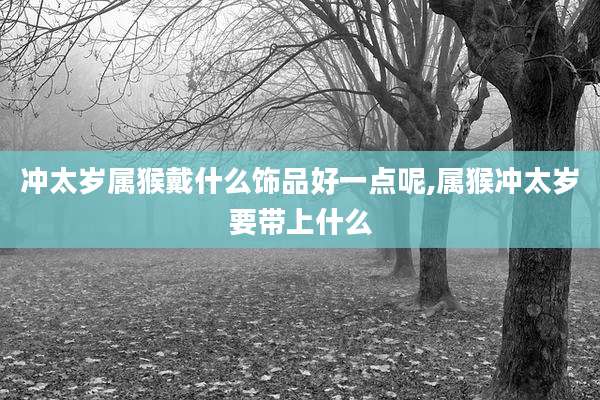 冲太岁属猴戴什么饰品好一点呢,属猴冲太岁要带上什么