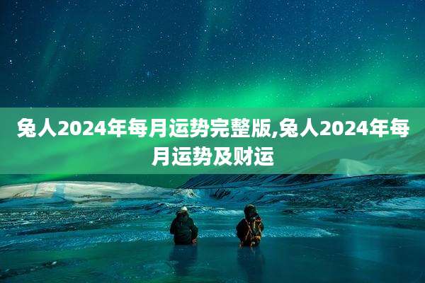 兔人2024年每月运势完整版,兔人2024年每月运势及财运