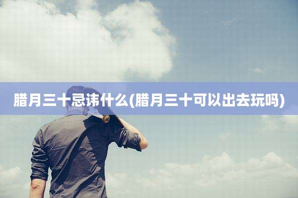 腊月三十忌讳什么(腊月三十可以出去玩吗)