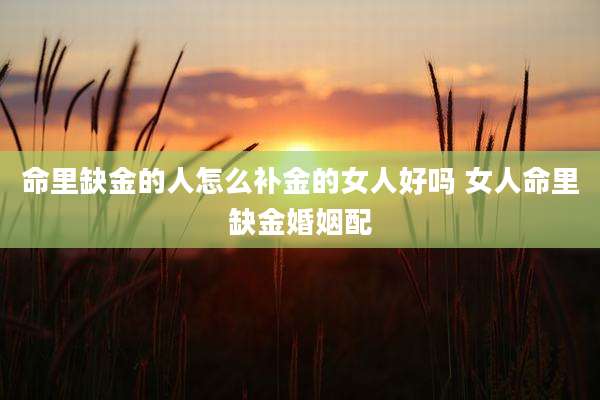 命里缺金的人怎么补金的女人好吗 女人命里缺金婚姻配