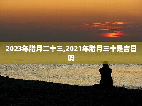 2023年腊月二十三,2021年腊月三十是吉日吗