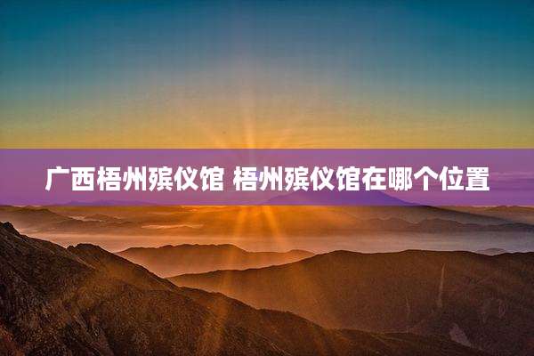 广西梧州殡仪馆 梧州殡仪馆在哪个位置