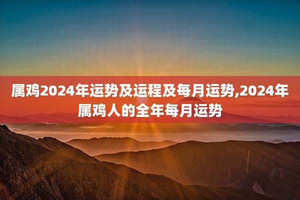 属鸡2024年运势及运程及每月运势,2024年属鸡人的全年每月运势