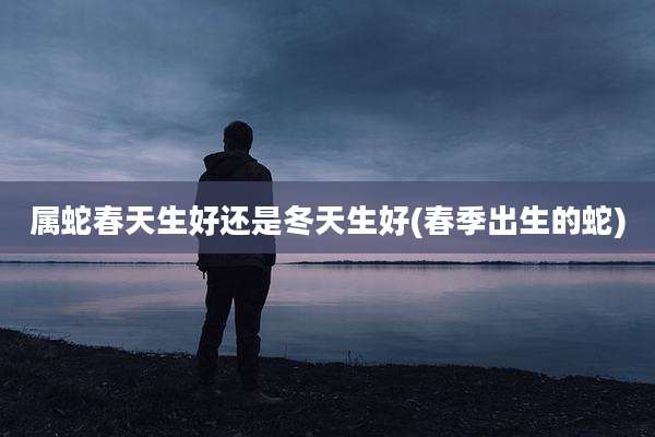 属蛇春天生好还是冬天生好(春季出生的蛇)