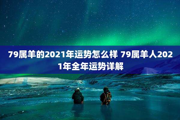 79属羊的2021年运势怎么样 79属羊人2021年全年运势详解