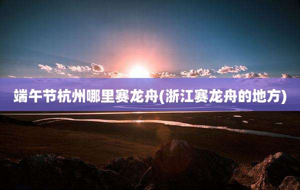 端午节杭州哪里赛龙舟(浙江赛龙舟的地方)