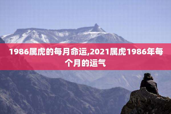 1986属虎的每月命运,2021属虎1986年每个月的运气