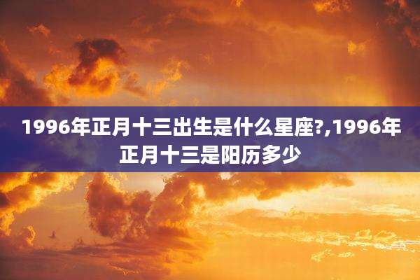 1996年正月十三出生是什么星座?,1996年正月十三是阳历多少