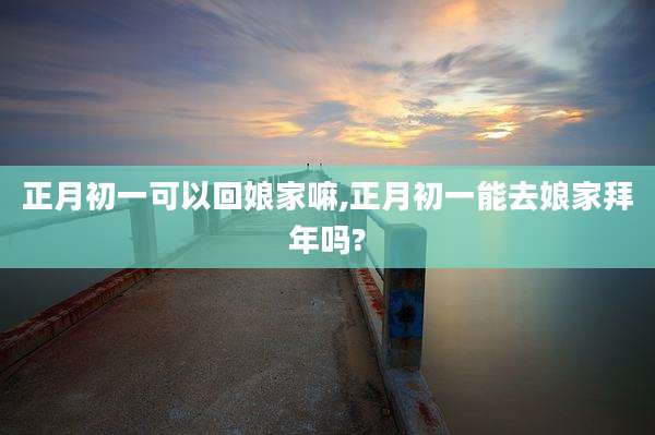 正月初一可以回娘家嘛,正月初一能去娘家拜年吗?