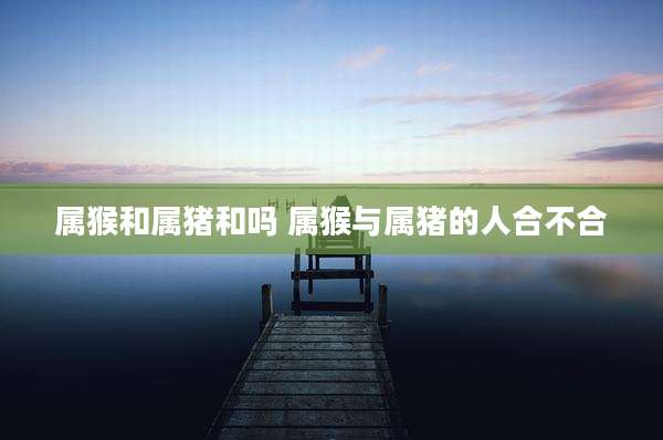 属猴和属猪和吗 属猴与属猪的人合不合