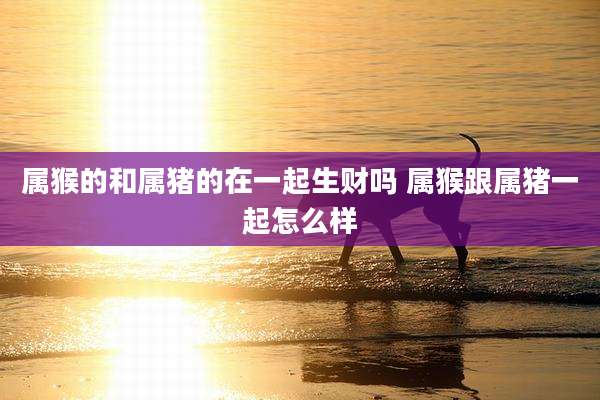 属猴的和属猪的在一起生财吗 属猴跟属猪一起怎么样
