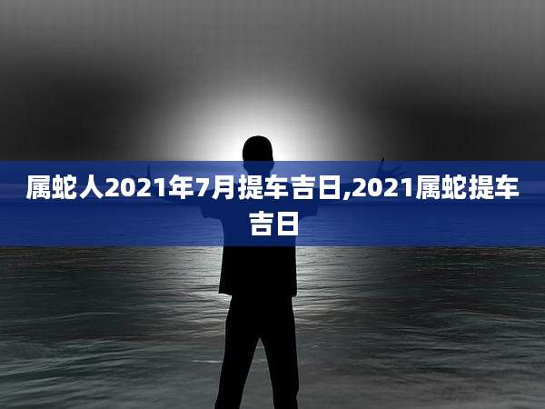 属蛇人2021年7月提车吉日,2021属蛇提车吉日