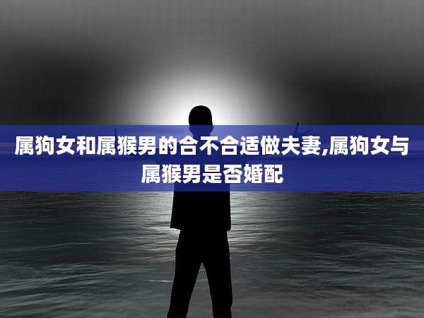 属狗女和属猴男的合不合适做夫妻,属狗女与属猴男是否婚配