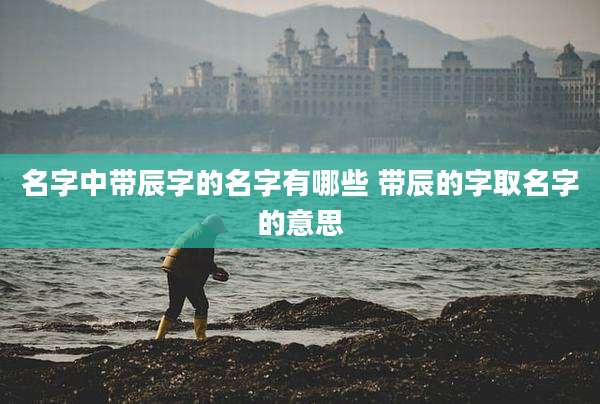 名字中带辰字的名字有哪些 带辰的字取名字的意思