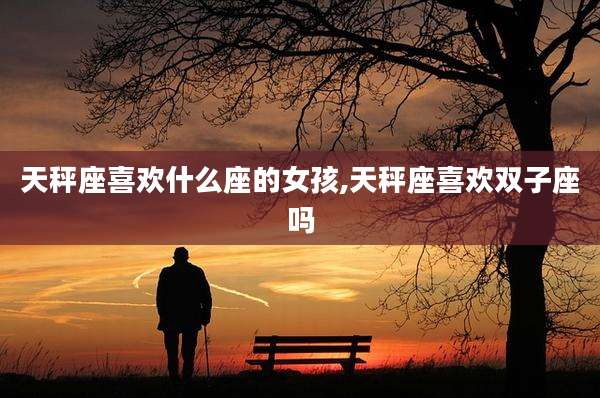 天秤座喜欢什么座的女孩,天秤座喜欢双子座吗