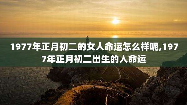 1977年正月初二的女人命运怎么样呢,1977年正月初二出生的人命运