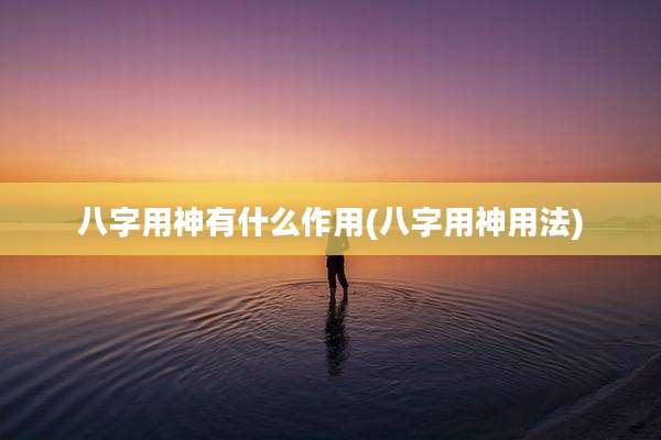 八字用神有什么作用(八字用神用法)