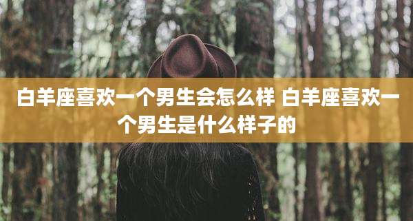 白羊座喜欢一个男生会怎么样 白羊座喜欢一个男生是什么样子的