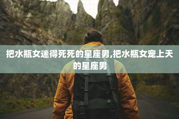 把水瓶女迷得死死的星座男,把水瓶女宠上天的星座男