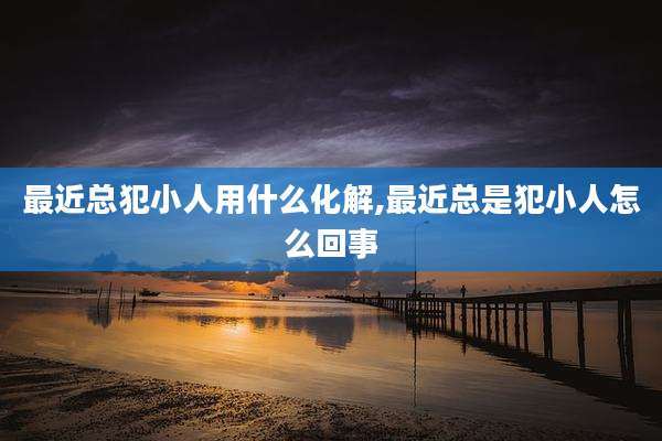 最近总犯小人用什么化解,最近总是犯小人怎么回事