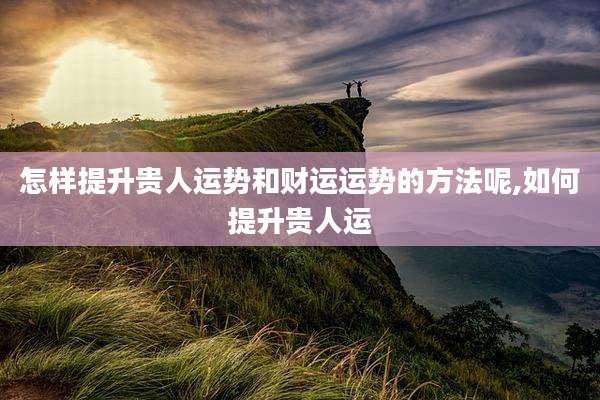 怎样提升贵人运势和财运运势的方法呢,如何提升贵人运